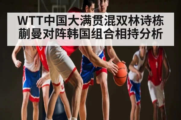 WTT中国大满贯混双林诗栋蒯曼对阵韩国组合相持分析