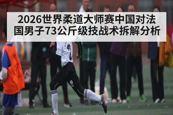 2026世界柔道大师赛中国对法国男子73公斤级技战术拆解分析