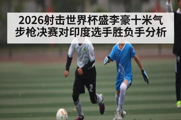 2026射击世界杯盛李豪十米气步枪决赛对印度选手胜负手分析
